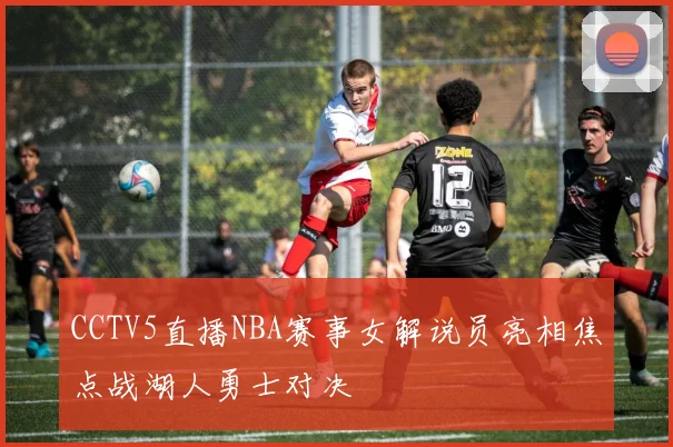 CCTV5直播NBA赛事女解说员亮相焦点战湖人勇士对决