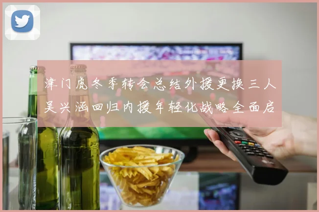 津门虎冬季转会总结外援更换三人吴兴涵回归内援年轻化战略全面启动