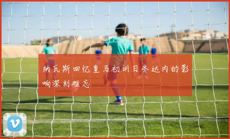 纳瓦斯回忆皇马初训日齐达内的影响深刻难忘