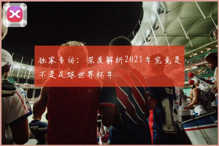 独家专访：深度解析2021年究竟是不是足球世界杯年